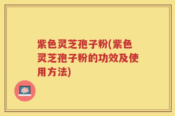 紫色灵芝孢子粉(紫色灵芝孢子粉的功效及使用方法)