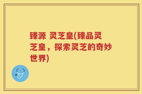 臻源 灵芝皇(臻品灵芝皇，探索灵芝的奇妙世界)