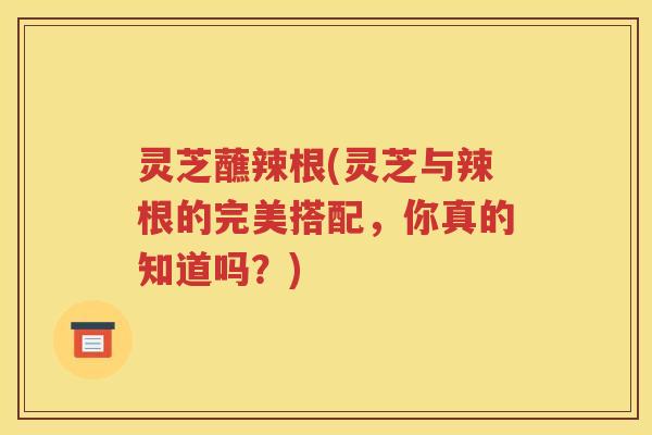 灵芝蘸辣根(灵芝与辣根的完美搭配，你真的知道吗？)