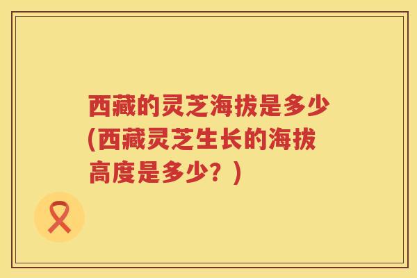 西藏的灵芝海拔是多少(西藏灵芝生长的海拔高度是多少？)
