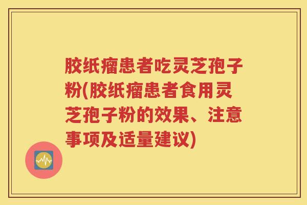 胶纸瘤患者吃灵芝孢子粉(胶纸瘤患者食用灵芝孢子粉的效果、注意事项及适量建议)