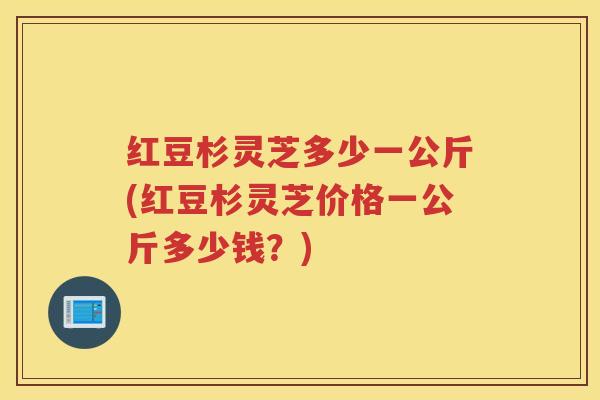 红豆杉灵芝多少一公斤(红豆杉灵芝价格一公斤多少钱？)
