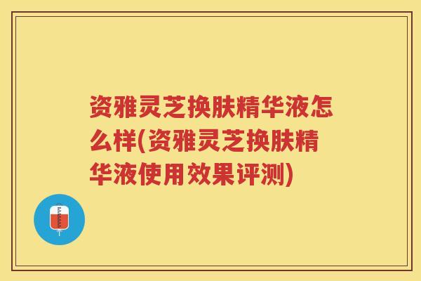 资雅灵芝换肤精华液怎么样(资雅灵芝换肤精华液使用效果评测) 资雅灵芝换肤精华液怎么样(资雅灵芝换肤精华液使用效果评测)