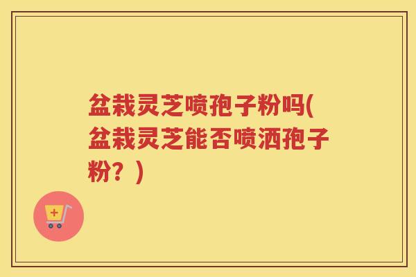 盆栽灵芝喷孢子粉吗(盆栽灵芝能否喷洒孢子粉？)