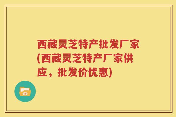 西藏灵芝特产批发厂家(西藏灵芝特产厂家供应，批发价优惠)