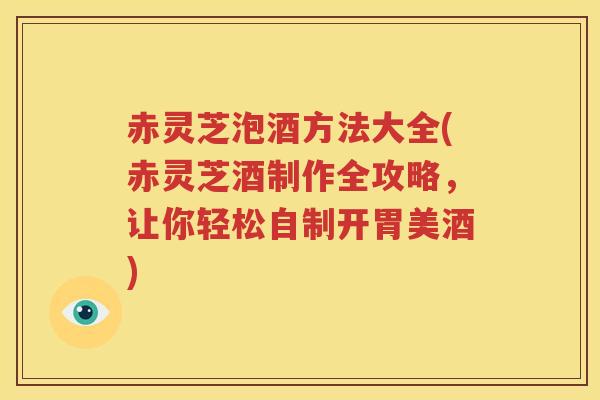 赤灵芝泡酒方法大全(赤灵芝酒制作全攻略，让你轻松自制开胃美酒)
