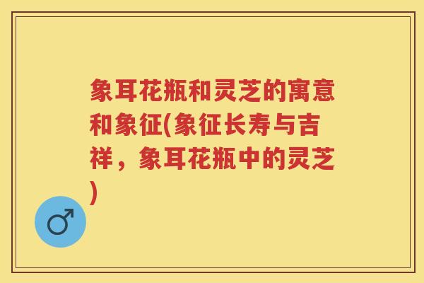 象耳花瓶和灵芝的寓意和象征(象征长寿与吉祥，象耳花瓶中的灵芝)
