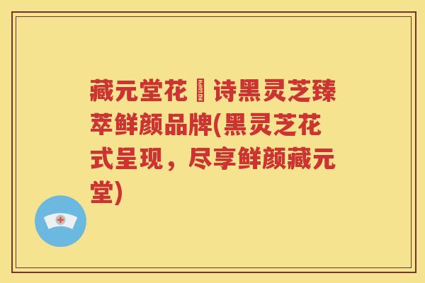 藏元堂花芉诗黑灵芝臻萃鲜颜品牌(黑灵芝花式呈现，尽享鲜颜藏元堂)