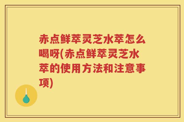 赤点鲜萃灵芝水萃怎么喝呀(赤点鲜萃灵芝水萃的使用方法和注意事项)