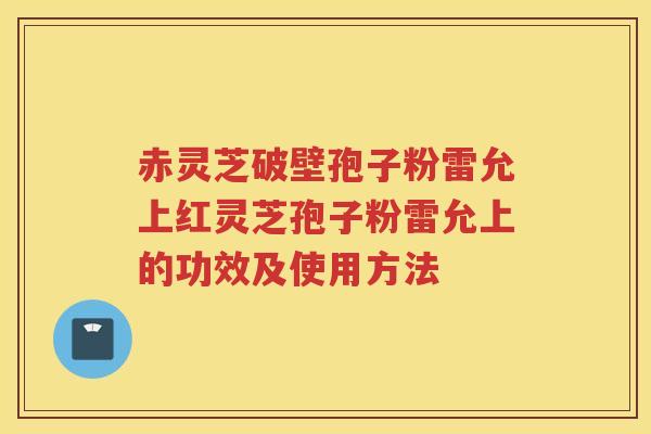 赤灵芝破壁孢子粉雷允上红灵芝孢子粉雷允上的功效及使用方法