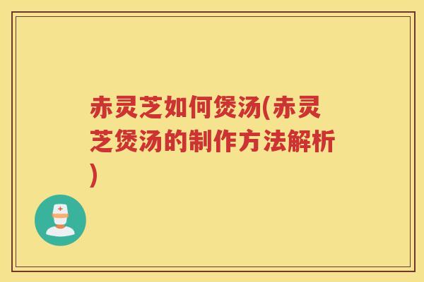 赤灵芝如何煲汤(赤灵芝煲汤的制作方法解析)