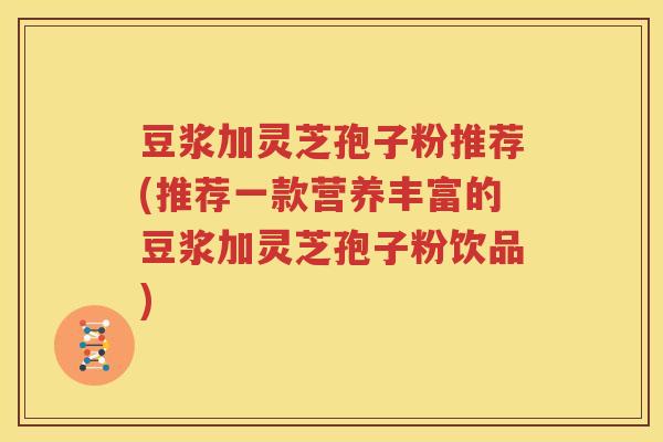 豆浆加灵芝孢子粉推荐(推荐一款营养丰富的豆浆加灵芝孢子粉饮品)