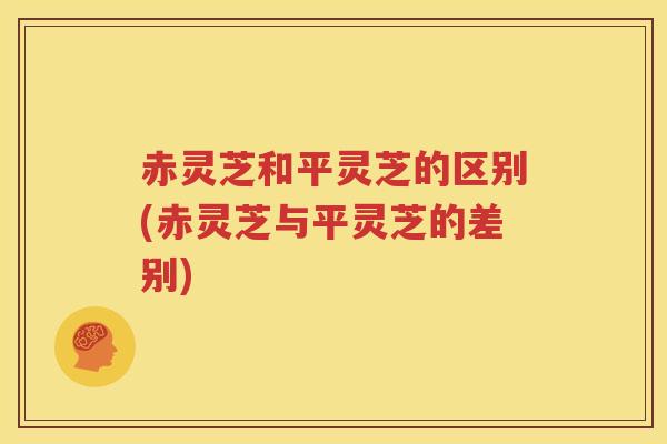 赤灵芝和平灵芝的区别(赤灵芝与平灵芝的差别)