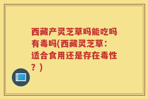 西藏产灵芝草吗能吃吗有毒吗(西藏灵芝草:适合食用还是存在毒性?)