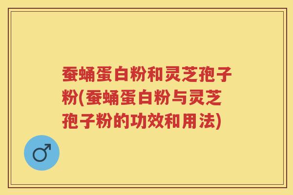 蚕蛹蛋白粉和灵芝孢子粉(蚕蛹蛋白粉与灵芝孢子粉的功效和用法)