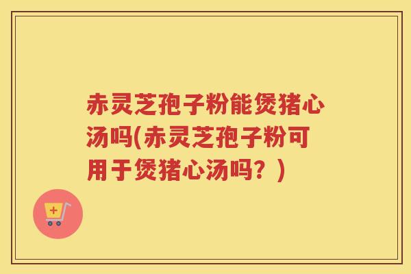 赤灵芝孢子粉能煲猪心汤吗(赤灵芝孢子粉可用于煲猪心汤吗？)