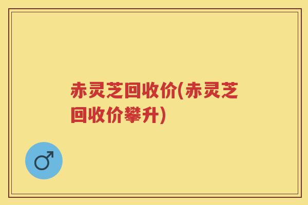 赤灵芝回收价(赤灵芝回收价攀升)