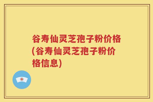 谷寿仙灵芝孢子粉价格(谷寿仙灵芝孢子粉价格信息)