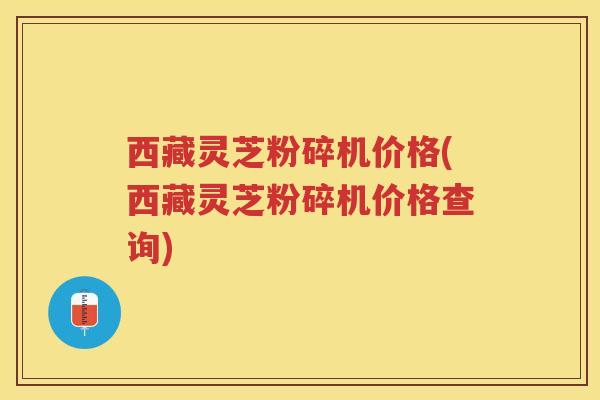 西藏灵芝粉碎机价格(西藏灵芝粉碎机价格查询)