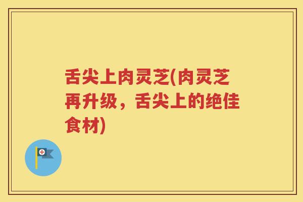 舌尖上肉灵芝(肉灵芝再升级，舌尖上的绝佳食材)