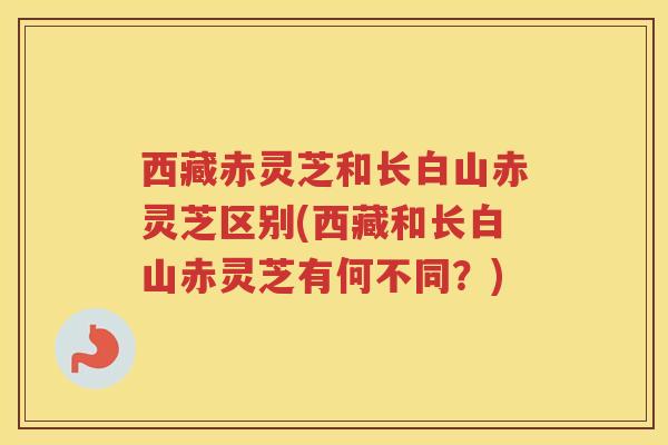 西藏赤灵芝和长白山赤灵芝区别(西藏和长白山赤灵芝有何不同？)