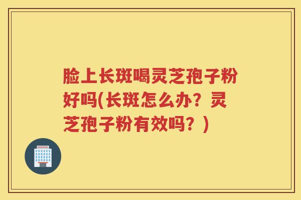 脸上长斑喝灵芝孢子粉好吗(长斑怎么办？灵芝孢子粉有效吗？)