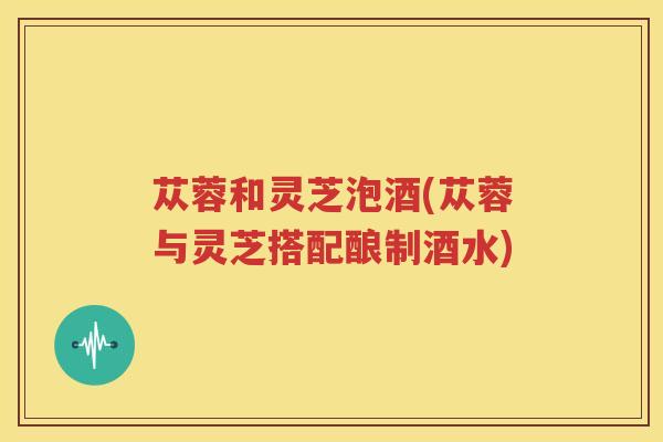 苁蓉和灵芝泡酒(苁蓉与灵芝搭配酿制酒水)