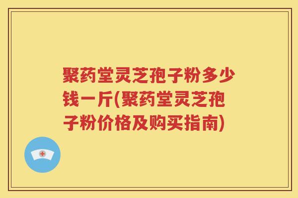 聚药堂灵芝孢子粉多少钱一斤(聚药堂灵芝孢子粉价格及购买指南)