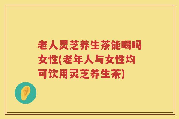 老人灵芝养生茶能喝吗女性(老年人与女性均可饮用灵芝养生茶)