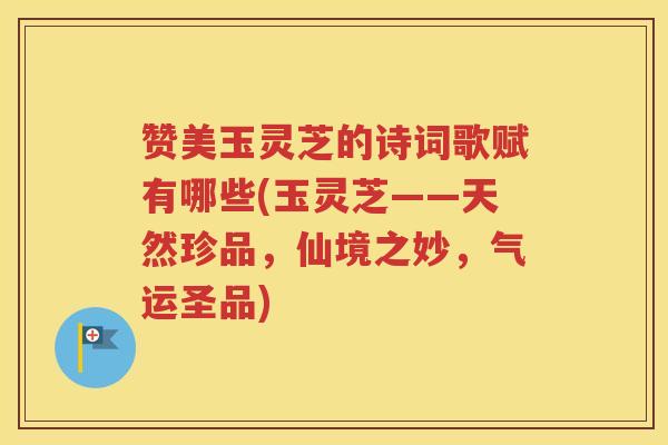 赞美玉灵芝的诗词歌赋有哪些(玉灵芝——天然珍品，仙境之妙，气运圣品)