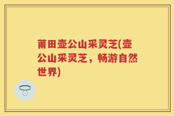 莆田壶公山采灵芝(壶公山采灵芝，畅游自然世界)