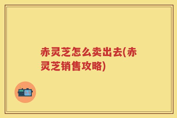 赤灵芝怎么卖出去(赤灵芝销售攻略)
