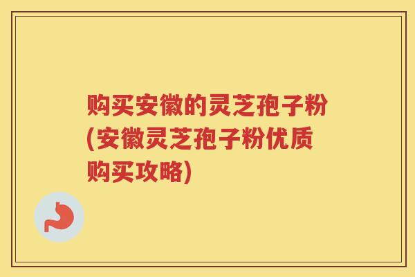 购买安徽的灵芝孢子粉(安徽灵芝孢子粉优质购买攻略)