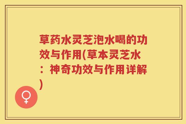 草药水灵芝泡水喝的功效与作用(草本灵芝水：神奇功效与作用详解)