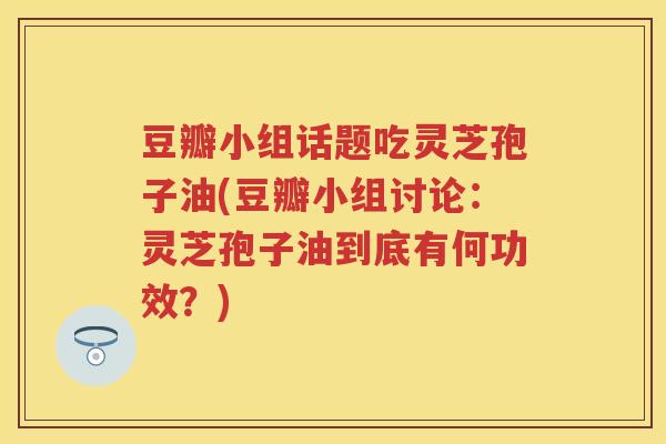 豆瓣小组话题吃灵芝孢子油(豆瓣小组讨论：灵芝孢子油到底有何功效？)