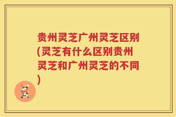 贵州灵芝广州灵芝区别(灵芝有什么区别贵州灵芝和广州灵芝的不同)