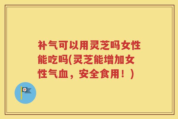 补气可以用灵芝吗女性能吃吗(灵芝能增加女性气血，安全食用！)