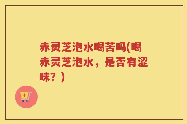 赤灵芝泡水喝苦吗(喝赤灵芝泡水,是否有涩味?) 赤灵芝泡水喝苦吗(喝赤灵芝泡水,是否有涩味?)