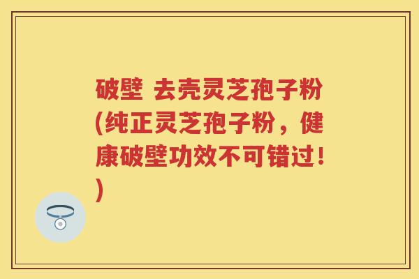 破壁 去壳灵芝孢子粉(纯正灵芝孢子粉，健康破壁功效不可错过！)