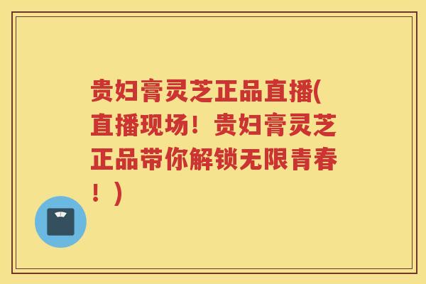 贵妇膏灵芝正品直播(直播现场！贵妇膏灵芝正品带你解锁无限青春！)
