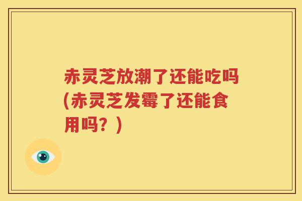 赤灵芝放潮了还能吃吗(赤灵芝发霉了还能食用吗？)