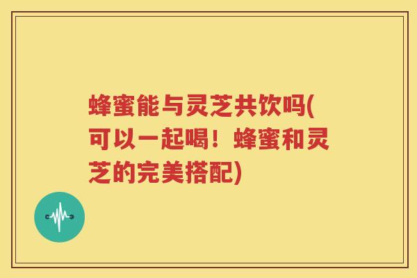 蜂蜜能与灵芝共饮吗(可以一起喝！蜂蜜和灵芝的完美搭配)