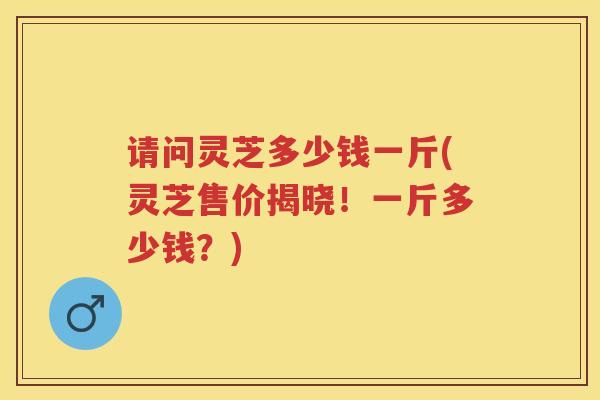 请问灵芝多少钱一斤(灵芝售价揭晓！一斤多少钱？)
