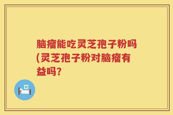 脑瘤能吃灵芝孢子粉吗(灵芝孢子粉对脑瘤有益吗？
