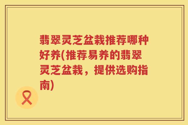翡翠灵芝盆栽推荐哪种好养(推荐易养的翡翠灵芝盆栽，提供选购指南)
