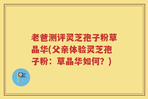 老爸测评灵芝孢子粉草晶华(父亲体验灵芝孢子粉：草晶华如何？)