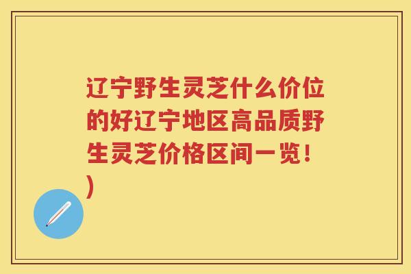 辽宁野生灵芝什么价位的好辽宁地区高品质野生灵芝价格区间一览！)