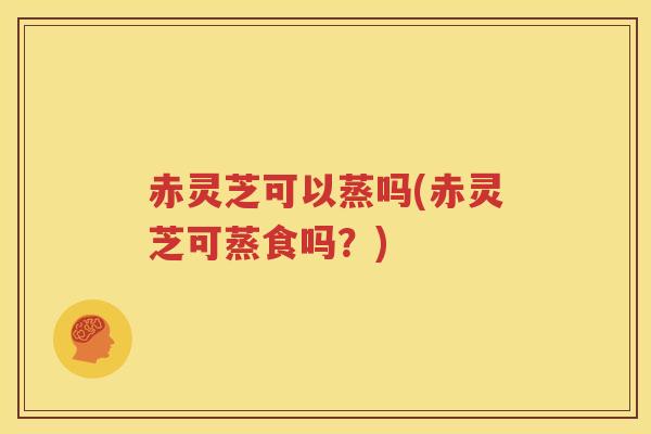 赤灵芝可以蒸吗(赤灵芝可蒸食吗？)