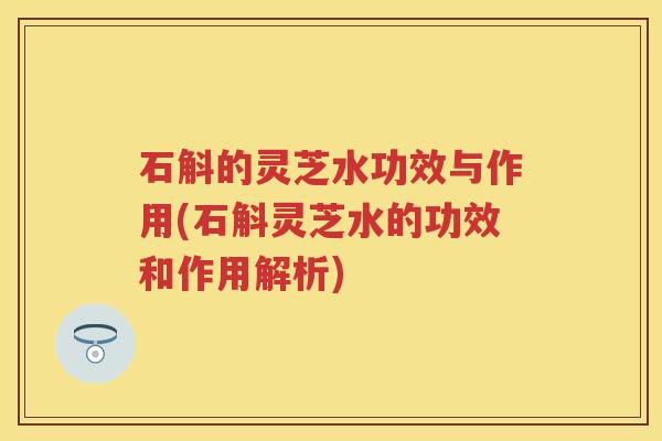 石斛的灵芝水功效与作用(石斛灵芝水的功效和作用解析)
