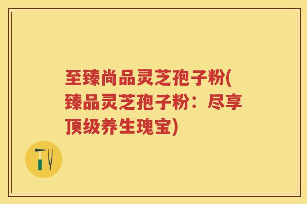 至臻尚品灵芝孢子粉(臻品灵芝孢子粉：尽享顶级养生瑰宝)